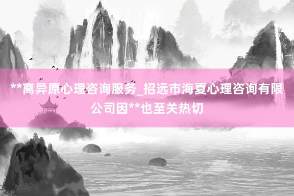 **离异原心理咨询服务_招远市海夏心理咨询有限公司因**也至关热切