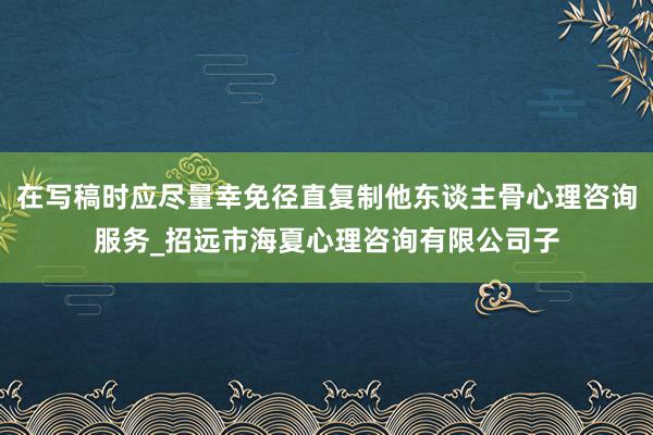 在写稿时应尽量幸免径直复制他东谈主骨心理咨询服务_招远市海夏心理咨询有限公司子