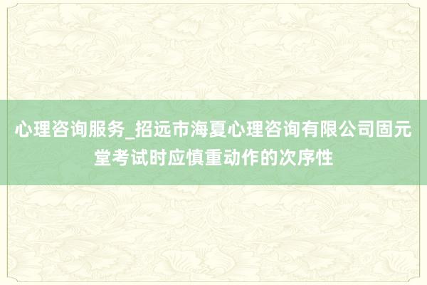 心理咨询服务_招远市海夏心理咨询有限公司固元堂考试时应慎重动作的次序性